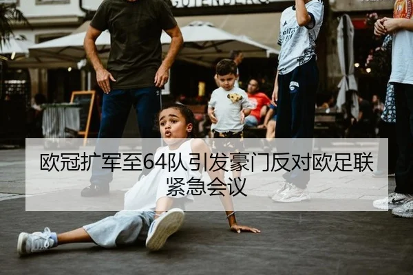 欧冠扩军至64队引发豪门反对欧足联紧急会议